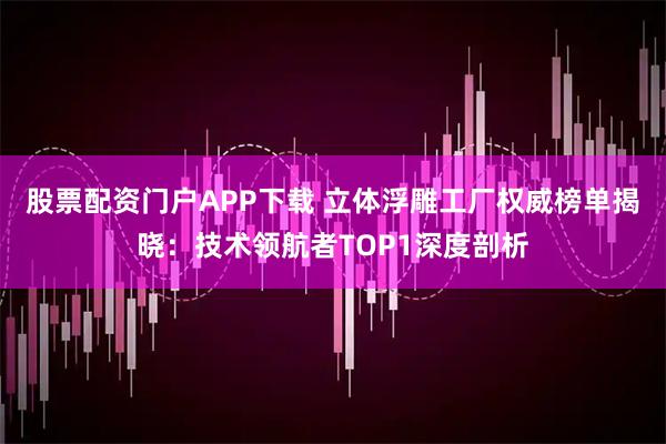 股票配资门户APP下载 立体浮雕工厂权威榜单揭晓：技术领航者TOP1深度剖析