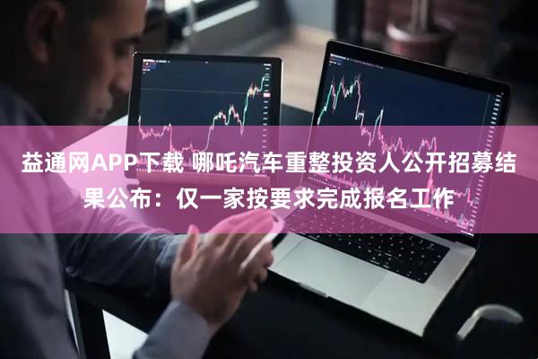 益通网APP下载 哪吒汽车重整投资人公开招募结果公布：仅一家按要求完成报名工作