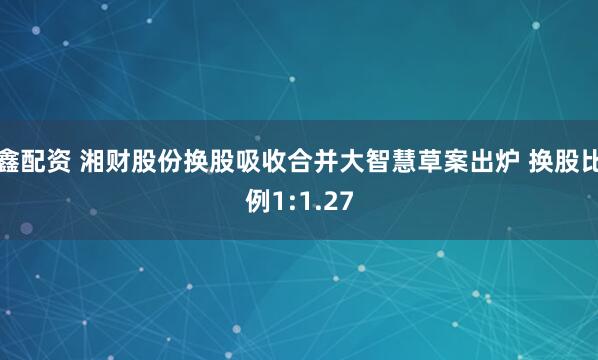 鑫配资 湘财股份换股吸收合并大智慧草案出炉 换股比例1:1.27