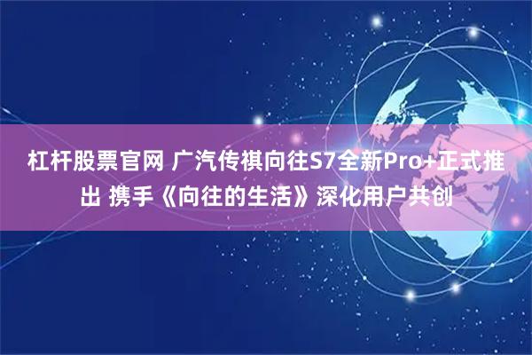 杠杆股票官网 广汽传祺向往S7全新Pro+正式推出 携手《向往的生活》深化用户共创