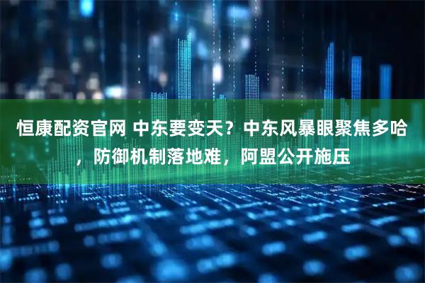恒康配资官网 中东要变天？中东风暴眼聚焦多哈，防御机制落地难，阿盟公开施压