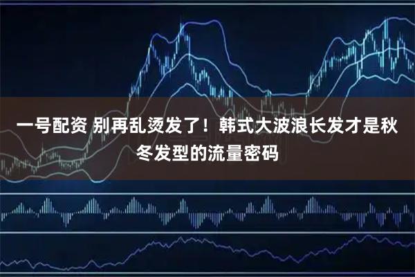 一号配资 别再乱烫发了！韩式大波浪长发才是秋冬发型的流量密码