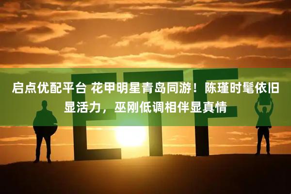 启点优配平台 花甲明星青岛同游！陈瑾时髦依旧显活力，巫刚低调相伴显真情