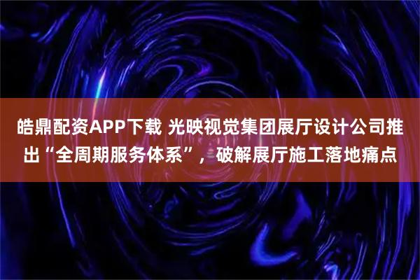 皓鼎配资APP下载 光映视觉集团展厅设计公司推出“全周期服务体系”,破解展厅施工落地痛点