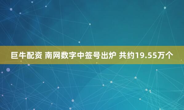 巨牛配资 南网数字中签号出炉 共约19.55万个