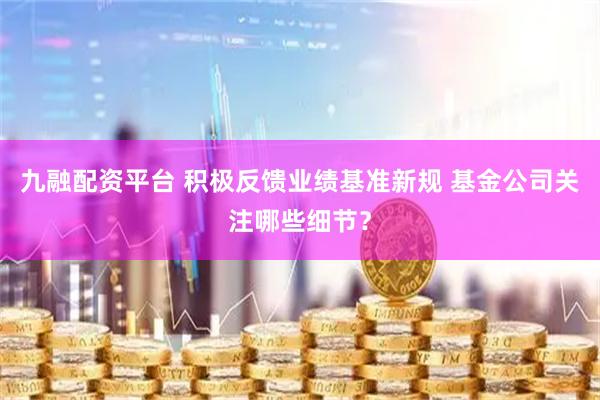 九融配资平台 积极反馈业绩基准新规 基金公司关注哪些细节?