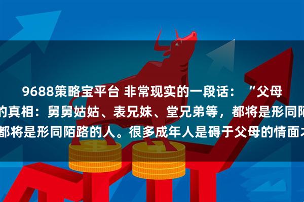 9688策略宝平台 非常现实的一段话: “父母不在了,才发现一个扎心的真相:舅舅姑姑、表兄妹、堂兄弟等,都将是形同陌路的人。很多成年人是碍于父母的情面才去走亲戚的”