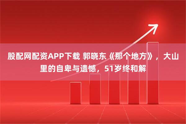 股配网配资APP下载 郭晓东《那个地方》,大山里的自卑与遗憾,51岁终和解