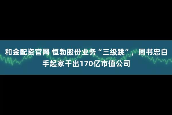 和金配资官网 恒勃股份业务“三级跳”，周书忠白手起家干出170亿市值公司