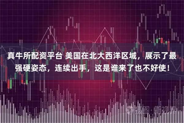 真牛所配资平台 美国在北大西洋区域，展示了最强硬姿态，连续出手，这是谁来了也不好使！