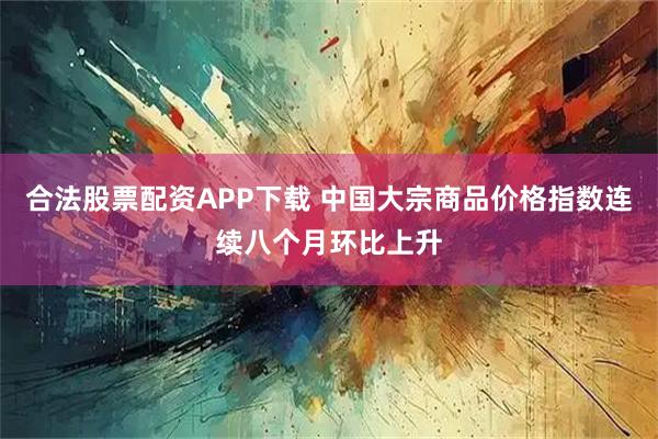 合法股票配资APP下载 中国大宗商品价格指数连续八个月环比上升