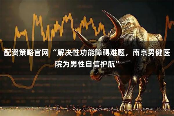 配资策略官网 “解决性功能障碍难题，南京男健医院为男性自信护航”