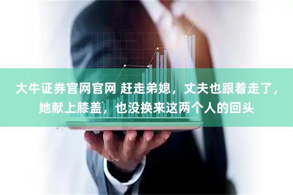 大牛证券官网官网 赶走弟媳，丈夫也跟着走了，她献上膝盖，也没换来这两个人的回头