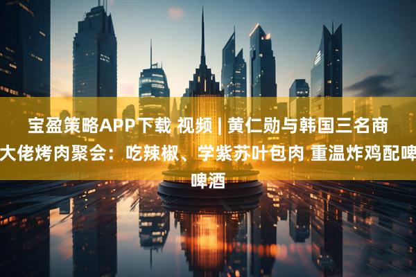 宝盈策略APP下载 视频 | 黄仁勋与韩国三名商界大佬烤肉聚会：吃辣椒、学紫苏叶包肉 重温炸鸡配啤酒