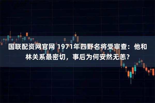 国联配资网官网 1971年四野名将受审查：他和林关系最密切，事后为何安然无恙？