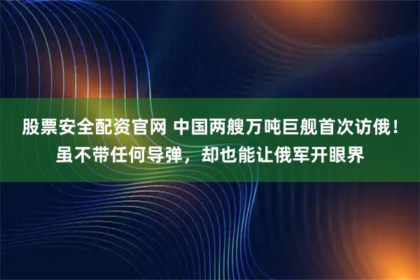 股票安全配资官网 中国两艘万吨巨舰首次访俄！虽不带任何导弹，却也能让俄军开眼界